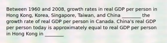 Between 1960 and 2008, growth rates in real GDP per person in Hong Kong, Korea, Singapore, Taiwan, and China ________ the growth rate of real GDP per person in Canada. China's real GDP per person today is approximately equal to real GDP per person in Hong Kong in ________