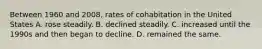 Between 1960 and 2008, rates of cohabitation in the United States A. rose steadily. B. declined steadily. C. increased until the 1990s and then began to decline. D. remained the same.