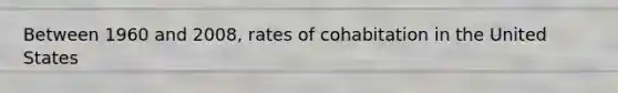 Between 1960 and 2008, rates of cohabitation in the United States