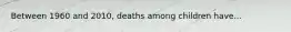 Between 1960 and 2010, deaths among children have...