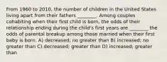 From 1960 to 2010, the number of children in the United States living apart from their fathers ________. Among couples cohabiting when their first child is born, the odds of their relationship ending during the child's first years are ________ the odds of parental breakup among those married when their first baby is born. A) decreased; no greater than B) increased; no greater than C) decreased; greater than D) increased; greater than