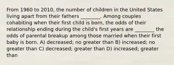 From 1960 to 2010, the number of children in the United States living apart from their fathers ________. Among couples cohabiting when their first child is born, the odds of their relationship ending during the child's first years are ________ the odds of parental breakup among those married when their first baby is born. A) decreased; no <a href='https://www.questionai.com/knowledge/ktgHnBD4o3-greater-than' class='anchor-knowledge'>greater than</a> B) increased; no greater than C) decreased; greater than D) increased; greater than