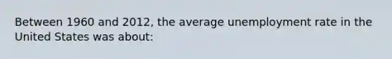 Between 1960 and 2012, the average unemployment rate in the United States was about: