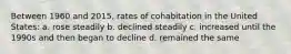 Between 1960 and 2015, rates of cohabitation in the United States: a. rose steadily b. declined steadily c. increased until the 1990s and then began to decline d. remained the same