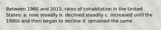 Between 1960 and 2015, rates of cohabitation in the United States: a. rose steadily b. declined steadily c. increased until the 1990s and then began to decline d. remained the same