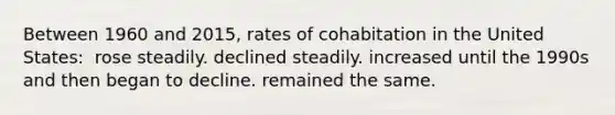 Between 1960 and 2015, rates of cohabitation in the United States: ​ ​rose steadily. ​declined steadily. ​increased until the 1990s and then began to decline. ​remained the same.