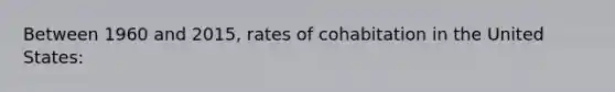 Between 1960 and 2015, rates of cohabitation in the United States: ​