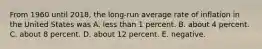 From 1960 until 2018, the long‐run average rate of inflation in the United States was A. less than 1 percent. B. about 4 percent. C. about 8 percent. D. about 12 percent. E. negative.