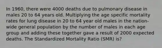 In 1960, there were 4000 deaths due to pulmonary disease in males 20 to 64 years old. Multiplying the age specific mortality rates for lung disease in 20 to 64 year old males in the nation-wide general population by the number of males in each age group and adding these together gave a result of 2000 expected deaths. The Standardized Mortality Ratio (SMR) is?