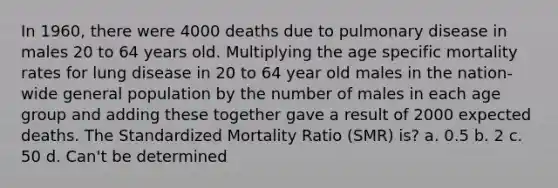 In 1960, there were 4000 deaths due to pulmonary disease in males 20 to 64 years old. Multiplying the age specific mortality rates for lung disease in 20 to 64 year old males in the nation-wide general population by the number of males in each age group and adding these together gave a result of 2000 expected deaths. The Standardized Mortality Ratio (SMR) is? a. 0.5 b. 2 c. 50 d. Can't be determined