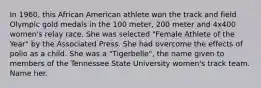 In 1960, this African American athlete won the track and field Olympic gold medals in the 100 meter, 200 meter and 4x400 women's relay race. She was selected "Female Athlete of the Year" by the Associated Press. She had overcome the effects of polio as a child. She was a "Tigerbelle", the name given to members of the Tennessee State University women's track team. Name her.