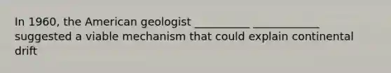 In 1960, the American geologist __________ ____________ suggested a viable mechanism that could explain continental drift