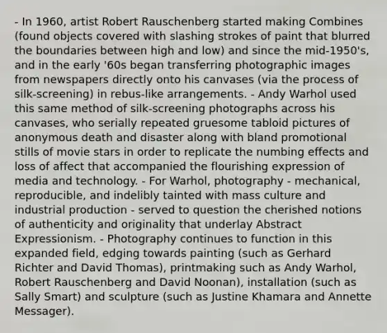 - In 1960, artist Robert Rauschenberg started making Combines (found objects covered with slashing strokes of paint that blurred the boundaries between high and low) and since the mid-1950's, and in the early '60s began transferring photographic images from newspapers directly onto his canvases (via the process of silk-screening) in rebus-like arrangements. - Andy Warhol used this same method of silk-screening photographs across his canvases, who serially repeated gruesome tabloid pictures of anonymous death and disaster along with bland promotional stills of movie stars in order to replicate the numbing effects and loss of affect that accompanied the flourishing expression of media and technology. - For Warhol, photography - mechanical, reproducible, and indelibly tainted with mass culture and industrial production - served to question the cherished notions of authenticity and originality that underlay Abstract Expressionism. - Photography continues to function in this expanded field, edging towards painting (such as Gerhard Richter and David Thomas), printmaking such as Andy Warhol, Robert Rauschenberg and David Noonan), installation (such as Sally Smart) and sculpture (such as Justine Khamara and Annette Messager).