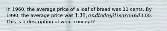 In 1960, the average price of a loaf of bread was 30 cents. By 1990, the average price was 1.30, and today it is around3.00. This is a description of what concept?