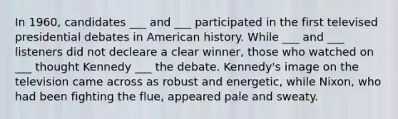 In 1960, candidates ___ and ___ participated in the first televised presidential debates in American history. While ___ and ___ listeners did not decleare a clear winner, those who watched on ___ thought Kennedy ___ the debate. Kennedy's image on the television came across as robust and energetic, while Nixon, who had been fighting the flue, appeared pale and sweaty.