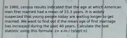 In 1960, census results indicated that the age at which American men first married had a mean of 23.3 years. It is widely suspected that young people today are waiting longer to get married. We want to find out if the mean age of first marriage has increased during the past 40 years. Calculate the test statistic using this formula: z= x-m / (s/sqrt n)