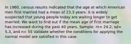 In 1960, census results indicated that the age at which American men first married had a mean of 23.3 years. It is widely suspected that young people today are waiting longer to get married. We want to find out if the mean age of first marriage has increased during the past 40 years. Sample: m= 24.2, sd= 5.3, and n= 55 Validate whether the conditions for applying the normal model are satisfied in this case.