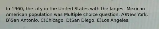 In 1960, the city in the United States with the largest Mexican American population was Multiple choice question. A)New York. B)San Antonio. C)Chicago. D)San Diego. E)Los Angeles.