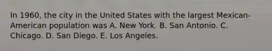 In 1960, the city in the United States with the largest Mexican-American population was A. New York. B. San Antonio. C. Chicago. D. San Diego. E. Los Angeles.