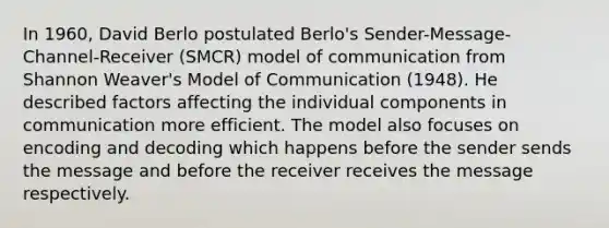 In 1960, David Berlo postulated Berlo's Sender-Message- Channel-Receiver (SMCR) model of communication from Shannon Weaver's Model of Communication (1948). He described factors affecting the individual components in communication more efficient. The model also focuses on encoding and decoding which happens before the sender sends the message and before the receiver receives the message respectively.