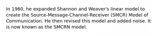 In 1960, he expanded Shannon and Weaver's linear model to create the Source-Message-Channel-Receiver (SMCR) Model of Communication. He then revised this model and added noise. It is now known as the SMCRN model.