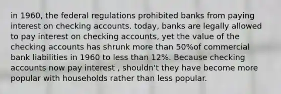 in 1960, the federal regulations prohibited banks from paying interest on checking accounts. today, banks are legally allowed to pay interest on checking accounts, yet the value of the checking accounts has shrunk <a href='https://www.questionai.com/knowledge/keWHlEPx42-more-than' class='anchor-knowledge'>more than</a> 50%of commercial bank liabilities in 1960 to <a href='https://www.questionai.com/knowledge/k7BtlYpAMX-less-than' class='anchor-knowledge'>less than</a> 12%. Because checking accounts now pay interest , shouldn't they have become more popular with households rather than less popular.