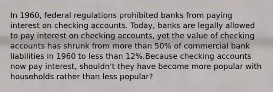 In​ 1960, federal regulations prohibited banks from paying interest on checking accounts.​ Today, banks are legally allowed to pay interest on checking​ accounts, yet the value of checking accounts has shrunk from more than​ 50% of commercial bank liabilities in 1960 to less than​ 12%.Because checking accounts now pay​ interest, shouldn't they have become more popular with households rather than less​ popular?