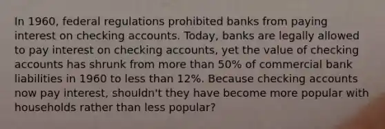 In​ 1960, federal regulations prohibited banks from paying interest on checking accounts.​ Today, banks are legally allowed to pay interest on checking​ accounts, yet the value of checking accounts has shrunk from more than​ 50% of commercial bank liabilities in 1960 to less than​ 12%. Because checking accounts now pay​ interest, shouldn't they have become more popular with households rather than less​ popular?