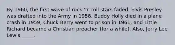 By 1960, the first wave of rock 'n' roll stars faded. Elvis Presley was drafted into the Army in 1958, Buddy Holly died in a plane crash in 1959, Chuck Berry went to prison in 1961, and Little Richard became a Christian preacher (for a while). Also, Jerry Lee Lewis _____.