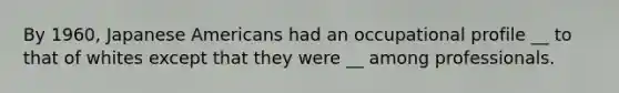 By 1960, Japanese Americans had an occupational profile __ to that of whites except that they were __ among professionals.