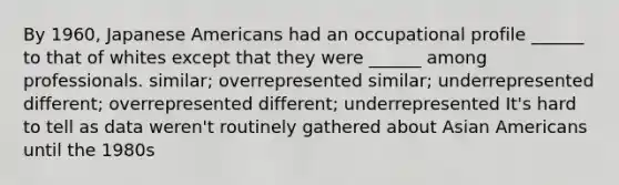 By 1960, Japanese Americans had an occupational profile ______ to that of whites except that they were ______ among professionals. similar; overrepresented similar; underrepresented different; overrepresented different; underrepresented It's hard to tell as data weren't routinely gathered about Asian Americans until the 1980s