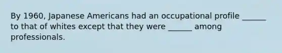 By 1960, Japanese Americans had an occupational profile ______ to that of whites except that they were ______ among professionals.