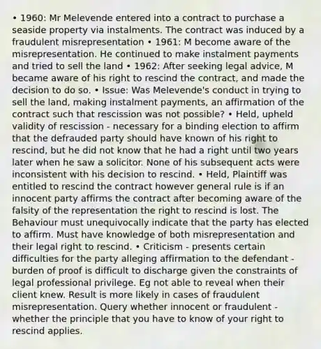 • 1960: Mr Melevende entered into a contract to purchase a seaside property via instalments. The contract was induced by a fraudulent misrepresentation • 1961: M become aware of the misrepresentation. He continued to make instalment payments and tried to sell the land • 1962: After seeking legal advice, M became aware of his right to rescind the contract, and made the decision to do so. • Issue: Was Melevende's conduct in trying to sell the land, making instalment payments, an affirmation of the contract such that rescission was not possible? • Held, upheld validity of rescission - necessary for a binding election to affirm that the defrauded party should have known of his right to rescind, but he did not know that he had a right until two years later when he saw a solicitor. None of his subsequent acts were inconsistent with his decision to rescind. • Held, Plaintiff was entitled to rescind the contract however general rule is if an innocent party affirms the contract after becoming aware of the falsity of the representation the right to rescind is lost. The Behaviour must unequivocally indicate that the party has elected to affirm. Must have knowledge of both misrepresentation and their legal right to rescind. • Criticism - presents certain difficulties for the party alleging affirmation to the defendant - burden of proof is difficult to discharge given the constraints of legal professional privilege. Eg not able to reveal when their client knew. Result is more likely in cases of fraudulent misrepresentation. Query whether innocent or fraudulent - whether the principle that you have to know of your right to rescind applies.