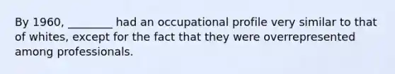 By 1960, ________ had an occupational profile very similar to that of whites, except for the fact that they were overrepresented among professionals.