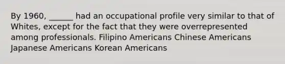 By 1960, ______ had an occupational profile very similar to that of Whites, except for the fact that they were overrepresented among professionals. Filipino Americans Chinese Americans Japanese Americans Korean Americans