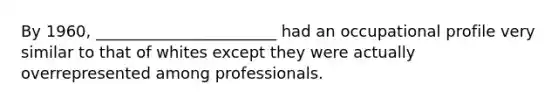 By 1960, _______________________ had an occupational profile very similar to that of whites except they were actually overrepresented among professionals.