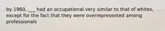 by 1960, ___ had an occupational very similar to that of whites, except for the fact that they were overrepresented among professionals