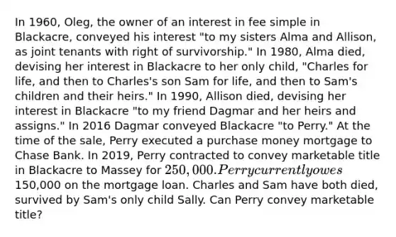 In 1960, Oleg, the owner of an interest in fee simple in Blackacre, conveyed his interest "to my sisters Alma and Allison, as joint tenants with right of survivorship." In 1980, Alma died, devising her interest in Blackacre to her only child, "Charles for life, and then to Charles's son Sam for life, and then to Sam's children and their heirs." In 1990, Allison died, devising her interest in Blackacre "to my friend Dagmar and her heirs and assigns." In 2016 Dagmar conveyed Blackacre "to Perry." At the time of the sale, Perry executed a purchase money mortgage to Chase Bank. In 2019, Perry contracted to convey marketable title in Blackacre to Massey for 250,000. Perry currently owes150,000 on the mortgage loan. Charles and Sam have both died, survived by Sam's only child Sally. Can Perry convey marketable title?