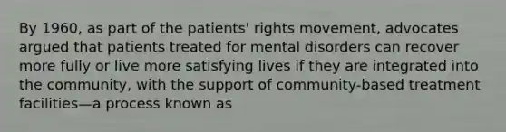 By 1960, as part of the patients' rights movement, advocates argued that patients treated for mental disorders can recover more fully or live more satisfying lives if they are integrated into the community, with the support of community-based treatment facilities—a process known as