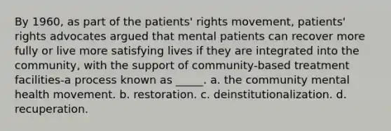 By 1960, as part of the patients' rights movement, patients' rights advocates argued that mental patients can recover more fully or live more satisfying lives if they are integrated into the community, with the support of community-based treatment facilities-a process known as _____. a. the community mental health movement. b. restoration. c. deinstitutionalization. d. recuperation.