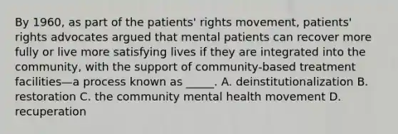 By 1960, as part of the patients' rights movement, patients' rights advocates argued that mental patients can recover more fully or live more satisfying lives if they are integrated into the community, with the support of community-based treatment facilities—a process known as _____. A. deinstitutionalization B. restoration C. the community mental health movement D. recuperation