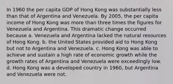 In 1960 the per capita GDP of Hong Kong was substantially less than that of Argentina and Venezuela. By 2005, the per capita income of Hong Kong was more than three times the figures for Venezuela and Argentina. This dramatic change occurred because a. Venezuela and Argentina lacked the natural resources of Hong Kong. b. the United States provided aid to Hong Kong but not to Argentina and Venezuela. c. Hong Kong was able to achieve and sustain a high rate of economic growth while the growth rates of Argentina and Venezuela were exceedingly low. d. Hong Kong was a developed country in 1960, but Argentina and Venezuela were not.