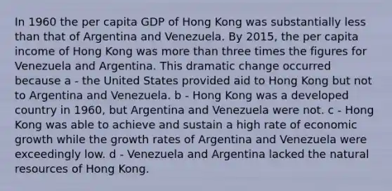 In 1960 the per capita GDP of Hong Kong was substantially less than that of Argentina and Venezuela. By 2015, the per capita income of Hong Kong was more than three times the figures for Venezuela and Argentina. This dramatic change occurred because a - the United States provided aid to Hong Kong but not to Argentina and Venezuela. b - Hong Kong was a developed country in 1960, but Argentina and Venezuela were not. c - Hong Kong was able to achieve and sustain a high rate of economic growth while the growth rates of Argentina and Venezuela were exceedingly low. d - Venezuela and Argentina lacked the natural resources of Hong Kong.