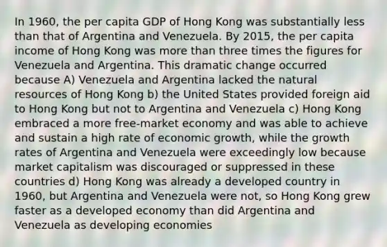 In 1960, the per capita GDP of Hong Kong was substantially less than that of Argentina and Venezuela. By 2015, the per capita income of Hong Kong was more than three times the figures for Venezuela and Argentina. This dramatic change occurred because A) Venezuela and Argentina lacked the natural resources of Hong Kong b) the United States provided foreign aid to Hong Kong but not to Argentina and Venezuela c) Hong Kong embraced a more free-market economy and was able to achieve and sustain a high rate of economic growth, while the growth rates of Argentina and Venezuela were exceedingly low because market capitalism was discouraged or suppressed in these countries d) Hong Kong was already a developed country in 1960, but Argentina and Venezuela were not, so Hong Kong grew faster as a developed economy than did Argentina and Venezuela as developing economies