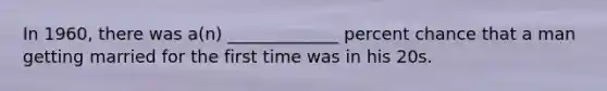 In 1960, there was a(n) _____________ percent chance that a man getting married for the first time was in his 20s.