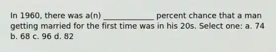 In 1960, there was a(n) _____________ percent chance that a man getting married for the first time was in his 20s. Select one: a. 74 b. 68 c. 96 d. 82