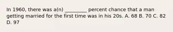 In 1960, there was a(n) _________ percent chance that a man getting married for the first time was in his 20s. A. 68 B. 70 C. 82 D. 97