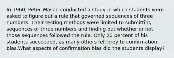 In 1960, Peter Wason conducted a study in which students were asked to figure out a rule that governed sequences of three numbers. Their testing methods were limited to submitting sequences of three numbers and finding out whether or not those sequences followed the rule. Only 20 percent of his students succeeded, as many others fell prey to confirmation bias.What aspects of confirmation bias did the students display?