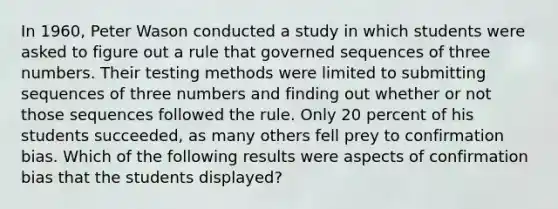 In 1960, Peter Wason conducted a study in which students were asked to figure out a rule that governed sequences of three numbers. Their testing methods were limited to submitting sequences of three numbers and finding out whether or not those sequences followed the rule. Only 20 percent of his students succeeded, as many others fell prey to confirmation bias. Which of the following results were aspects of confirmation bias that the students displayed?