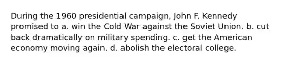 During the 1960 presidential campaign, John F. Kennedy promised to a. win the Cold War against the Soviet Union. b. cut back dramatically on military spending. c. get the American economy moving again. d. abolish the electoral college.